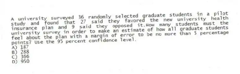 A university surveyed 36 randomly selected graduate students in a pilot study and found that 27 said they favored the new university health insurance plan and 9 said they opposed it.How many students must the university survey in order to make an estimate of how all graduate students feel about the plan with a margin of error to be no more than 5 percentage points? Use the 95 percent confidence level.
A) 187
B) 288
C) 366
D) 950