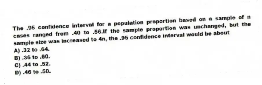 The .95 confidence interval for a population proportion based on a sample of n cases ranged from .40 to .56.If the sample proportion was unchanged, but the sample size was increased to 4n, the .95 confidence interval would be about
A) .32 to .64.
B) .36 to .60.
C) .44 to .52.
D) .46 to .50.
