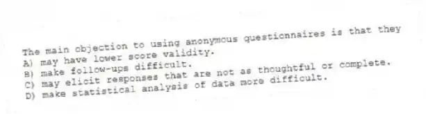 The main objection to using anonymous questionnaires is that they
A) may have lower score validity.
B) make follow-ups difficult.
C) may elicit responses that are not as thoughtful or complete.
D) make statistical analysis of data more difficult.