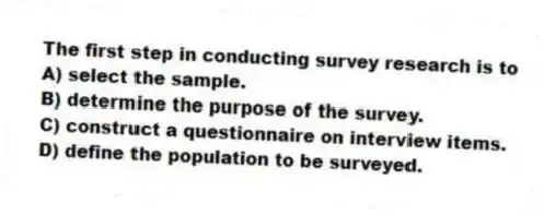 The first step in conducting survey research is to
A) select the sample.
B) determine the purpose of the survey.
C) construct a questionnaire on interview items.
D) define the population to be surveyed.