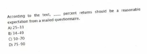 According to the text, ____ percent returns should be a reasonable expectation from a mailed questionnaire.
A) 25-33
B) 34-49
C) 50-70
D) 75-90