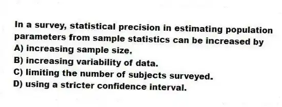 In a survey, statistical precision in estimating population parameters from sample statistics can be increased by
A) increasing sample size.
B) increasing variability of data.
C) limiting the number of subjects surveyed.
D) using a stricter confidence interval.