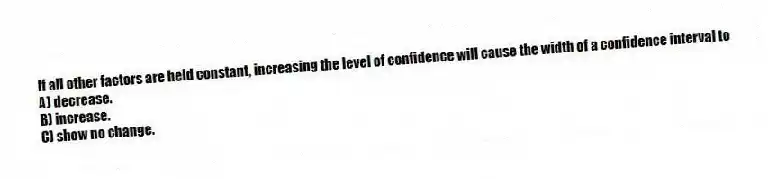 If all other factors are held constant, increasing the level of confidence will cause the width of a confidence interval to
A) decrease.
B) increase.
C) show no change.