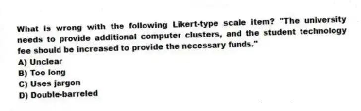 What is wrong with the following Likert-type scale item? "The university needs to provide additional computer clusters, and the student technology fee should be increased to provide the necessary funds."
A) Unclear
B) Too long
C) Uses jargon
D) Double-barreled