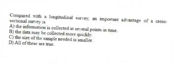 Compared with a longitudinal survey, an important advantage of a cross-sectional survey is
A) the information is collected at several points in time.
B) the data may be collected more quickly.
C) the size of the sample needed is smaller.
D) All of these are true.