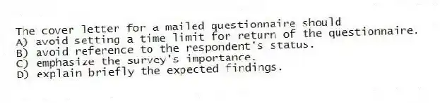 The cover letter for a mailed questionnaire should
A) avoid setting a time limit for return of the questionnaire.
B) avoid reference to the respondent's status.
C) emphasize the survey's importance.
D) explain briefly the expected findings.