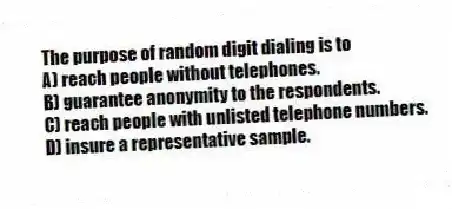 The purpose of random digit dialing is to
A) reach people without telephones.
B) guarantee anonymity to the respondents.
C) reach people with unlisted telephone numbers.
D) insure a representative sample.