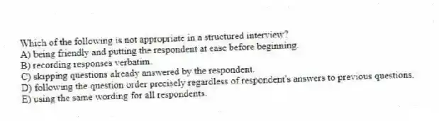 Which of the following is not appropriate in a structured interview?
A) being friendly and putting the respondent at ease before beginning.
B) recording responses verbatim.
C) skipping questions already answered by the respondent.
D) following the question order precisely regardless of respondent's answers to previous questions.
E) using the same wording for all respondents.