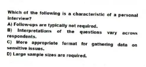 Which of the following is a characteristic of a personal interview?
A) Follow-ups are typically not required.
B) Interpretations of the questions vary across respondents.
C) More appropriate format for gathering data on sensitive issues.
D) Large sample sizes are required.