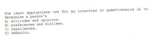The least appropriate use for an interview or questionnaire is to determine a person's
A) attitudes and opinions.
B) preferences and dislikes.
C) experiences.
D) behavior.