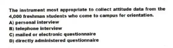 The instrument most appropriate to collect attitude data from the 4,000 freshman students who come to campus for orientation.
A) personal interview
B) telephone interview
C) mailed or electronic questionnaire
D) directly administered questionnaire