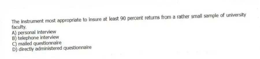 The instrument most appropriate to insure at least 90 percent returns from a rather small sample of university faculty.
A) personal interview
B) telephone interview
C) mailed questionnaire
D) directly administered questionnaire