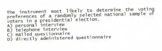 The instrument most likely to determine the voting preferences of a randomly selected national sample of voters in a presidential election.
A) personal interview
B) telephone interview
C) mailed questionnaire
D) directly administered questionnaire