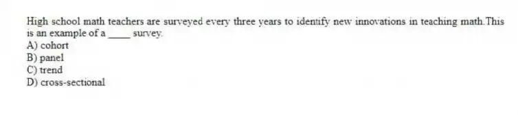 High school math teachers are surveyed every three years to identify new innovations in teaching math.This is an example of a ____ survey.
A) cohort
B) panel
C) trend
D) cross-sectional