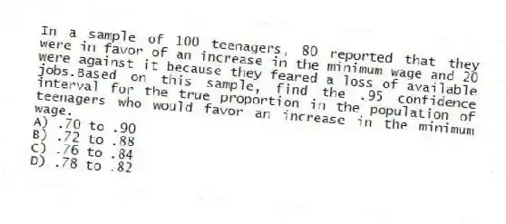 In a sample of 100 teenagers, 80 reported that they were in favor of an increase in the minimum wage and 20 were against it because they feared a loss of available jobs.Based on this sample, find the .95 confidence interval for the true proportion in the population of teenagers who would favor an increase in the minimum wage.
A) .70 to .90
B) .72 to .88
C) .76 to .84
D) .78 to .82