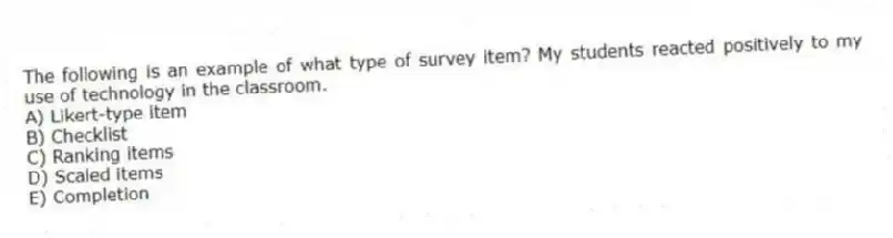 The following is an example of what type of survey item? My students reacted positively to my use of technology in the classroom.
A) Likert-type item
B) Checklist
C) Ranking items
D) Scaled items
E) Completion