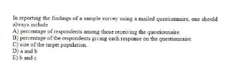 In reporting the findings of a sample survey using a mailed questionnaire, one should always include
A) percentage of respondents among those receiving the questionnaire.
B) percentage of the respondents giving each response on the questionnaire.
C) size of the target population.
D) a and b
E) b and c
