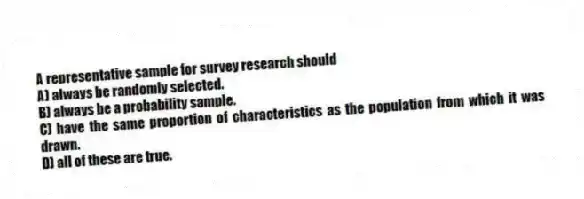 A representative sample for survey research should
A) always be randomly selected.
B) always be a probability sample.
C) have the same proportion of characteristics as the population from which it was drawn.
D) all of these are true.