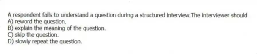 A respondent fails to understand a question during a structured interview.The interviewer should
A) reword the question.
B) explain the meaning of the question.
C) skip the question.
D) slowly repeat the question.