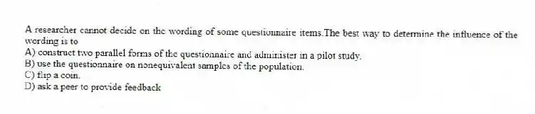 A researcher cannot decide on the wording of some questionnaire items.The best way to determine the influence of the wording is to
A) construct two parallel forms of the questionnaire and administer in a pilot study.
B) use the questionnaire on nonequivalent samples of the population.
C) flip a coin.
D) ask a peer to provide feedback