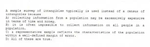 A sample survey of intangibles typically is used instead of a census of intangibles because
A) collecting information from a population may be excessively expensive in terms of time and money.
B) it is often impossible to collect information on all people in a population.
C) a representative sample reflects the characteristics of the population within a well-defined margin of error.
D) All of these are true.