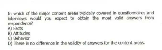 In which of the major content areas typically covered in questionnaires and interviews would you expect to obtain the most valid answers from respondents?
A) Facts
B) Attitudes
C) Behavior
D) There is no difference in the validity of answers for the content areas.
