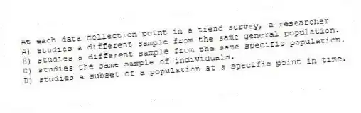 At each data collection point in a trend survey, a researcher
A) studies a different sample from the same general population.
B) studies a different sample from the same specific population.
C) studies the same sample of individuals.
D) studies a subset of a population at a specific point in time.