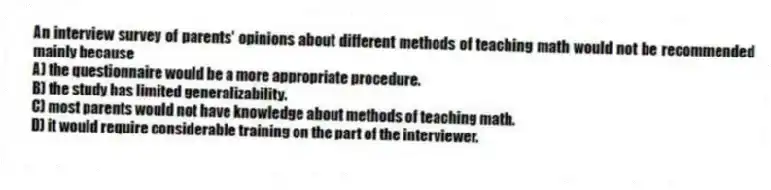 An interview survey of parents' opinions about different methods of teaching math would not be recommended mainly because
A) the questionnaire would be a more appropriate procedure.
B) the study has limited generalizability.
C) most parents would not have knowledge about methods of teaching math.
D) it would require considerable training on the part of the interviewer.