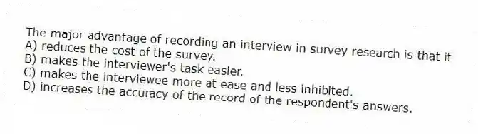 The major advantage of recording an interview in survey research is that it
A) reduces the cost of the survey.
B) makes the interviewer's task easier.
C) makes the interviewee more at ease and less inhibited.
D) increases the accuracy of the record of the respondent's answers.