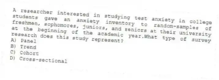 A researcher interested in studying test anxiety in college students gave an anxiety inventory to random-samples of freshmen, sophomores, juniors, and seniors at their university at the beginning of the academic year.What type of survey research does this study represent?
A) Panel
B) Trend
C) Cohort
D) Cross-sectional