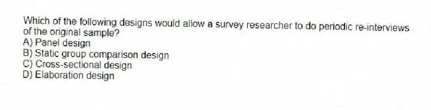 Which of the following designs would allow a survey researcher to do periodic re-interviews of the original sample?
A) Panel design
B) Static group comparison design
C) Cross-sectional design
D) Elaboration design