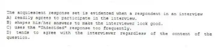 The acquiescent response set is evidenced when a respondent in an interview
A) readily agrees to participate in the interview.
B) shapes his/her answers to make the interviewer look good.
C) uses the "Undecided" response too frequently.
D) tends to agree with the interviewer regardless of the content of the question.