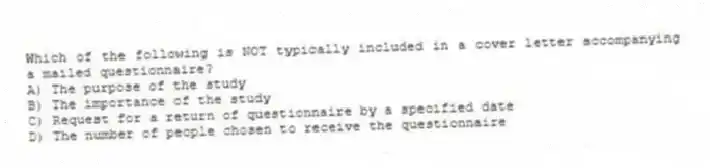 Which of the following is NOT typically included in a cover letter accompanying a mailed questionnaire?
A) The purpose of the study
B) The importance of the study
C) Request for a return of questionnaire by a specified date
D) The number of people chosen to receive the questionnaire