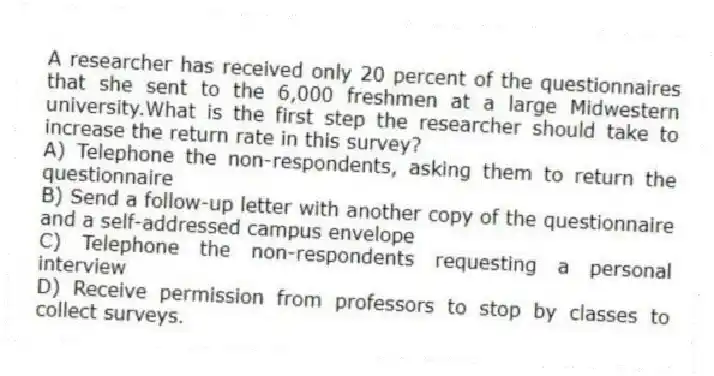 A researcher has received only 20 percent of the questionnaires that she sent to the 6,000 freshmen at a large Midwestern university.What is the first step the researcher should take to increase the return rate in this survey?
A) Telephone the non-respondents, asking them to return the questionnaire
B) Send a follow-up letter with another copy of the questionnaire and a self-addressed campus envelope
C) Telephone the non-respondents requesting a personal interview
D) Receive permission from professors to stop by classes to collect surveys.