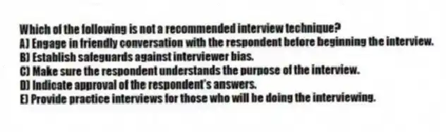 Which of the following is not a recommended interview technique?
A) Engage in friendly conversation with the respondent before beginning the interview.
B) Establish safeguards against interviewer bias.
C) Make sure the respondent understands the purpose of the interview.
D) Indicate approval of the respondent's answers.
E) Provide practice interviews for those who will be doing the interviewing.