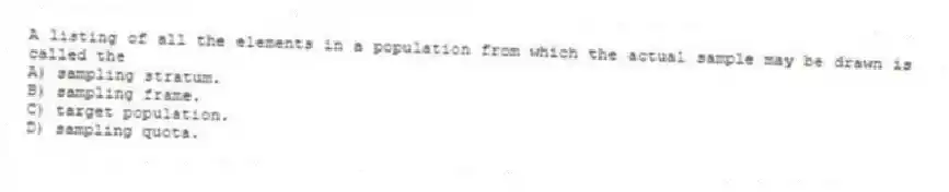 A listing of all the elements in a population from which the actual sample may be drawn is called the
A) sampling stratum.
B) sampling frame.
C) target population.
D) sampling quota.