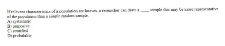 If relevant characteristics of a population are known, a researcher can draw a ____ sample that may be more representative of the population than a simple random sample.
A) systematic
B) purposive
C) stratified
D) probability