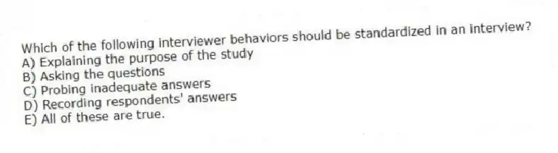 Which of the following interviewer behaviors should be standardized in an interview?
A) Explaining the purpose of the study
B) Asking the questions
C) Probing inadequate answers
D) Recording respondents' answers
E) All of these are true.