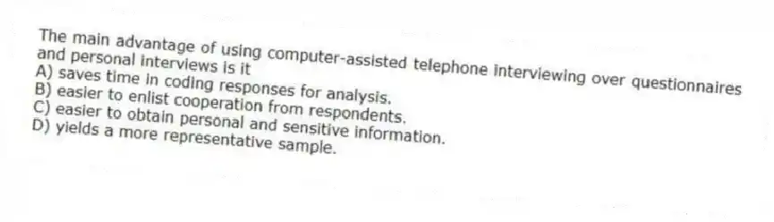 The main advantage of using computer-assisted telephone interviewing over questionnaires and personal interviews is it
A) saves time in coding responses for analysis.
B) easier to enlist cooperation from respondents.
C) easier to obtain personal and sensitive information.
D) yields a more representative sample.
