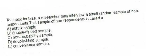 To check for bias, a researcher may interview a small random sample of non-respondents.This sample of non-respondents is called a
A) matrix sample.
B) double-dipped sample.
C) non-probability sample.
D) double-blind sample.
E) convenience sample.