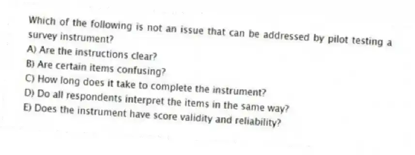 Which of the following is not an issue that can be addressed by pilot testing a survey instrument?
A) Are the instructions clear?
B) Are certain items confusing?
C) How long does it take to complete the instrument?
D) Do all respondents interpret the items in the same way?
E) Does the instrument have score validity and reliability?
