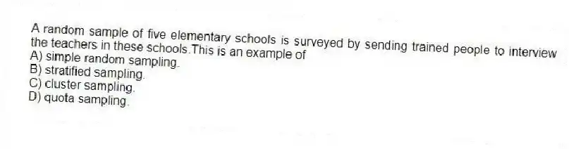 A random sample of five elementary schools is surveyed by sending trained people to interview the teachers in these schools.This is an example of
A) simple random sampling.
B) stratified sampling.
C) cluster sampling.
D) quota sampling.