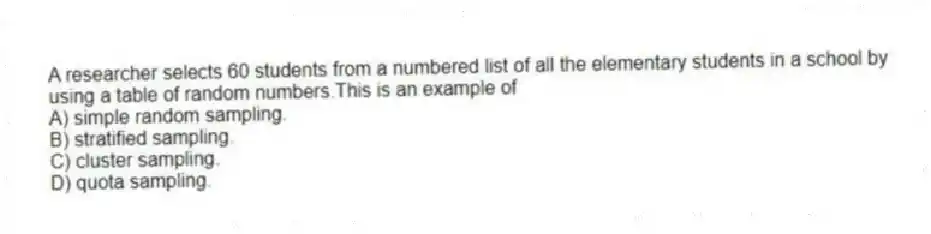 A researcher selects 60 students from a numbered list of all the elementary students in a school by using a table of random numbers.This is an example of
A) simple random sampling.
B) stratified sampling.
C) cluster sampling.
D) quota sampling.