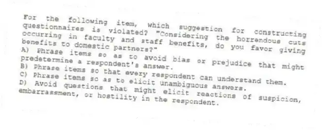 For the following item, which suggestion for constructing questionnaires is violated? "Considering the horrendous cuts occurring in faculty and staff benefits, do you favor giving benefits to domestic partners?"
A) Phrase items so as to avoid bias or prejudice that might predetermine a respondent's answer.
B) Phrase items so that every respondent can understand them.
C) Phrase items so as to elicit unambiguous answers.
D) Avoid questions that might elicit reactions of suspicion, embarrassment, or hostility in the respondent.