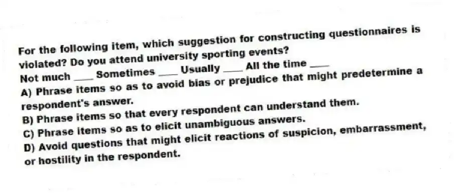 For the following item, which suggestion for constructing questionnaires is violated? Do you attend university sporting events?
Not much ____ Sometimes ____ Usually ____ All the time ____
A) Phrase items so as to avoid bias or prejudice that might predetermine a respondent's answer.
B) Phrase items so that every respondent can understand them.
C) Phrase items so as to elicit unambiguous answers.
D) Avoid questions that might elicit reactions of suspicion, embarrassment, or hostility in the respondent.