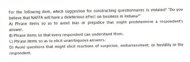 For the following item, which suggestion for constructing questionnaires is violated? "Do you believe that NAFFA will have a deleterious effect on business in Indiana?"
A) Phrase items so as to avoid bias or prejudice that might predetermine a respondent's answer.
B) Phrase items so that every respondent can understand them.
C) Phrase items so as to elicit unambiguous answers.
D) Avoid questions that might elicit reactions of suspicion, embarrassment, or hostility in the respondent.
