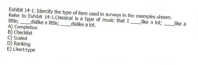 Exhibit 14-1: Identify the type of item used in surveys in the examples shown.
-Refer to Exhibit 14-1.Classical is a type of music that I ____like a lot; ____like a little; ____dislike a little; ____dislike a lot.
A) Completion
B) Checklist
C) Scaled
D) Ranking
E) Likert-type