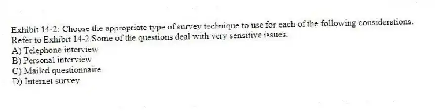 Exhibit 14-2: Choose the appropriate type of survey technique to use for each of the following considerations.
-Refer to Exhibit 14-2.Some of the questions deal with very sensitive issues.
A) Telephone interview
B) Personal interview
C) Mailed questionnaire
D) Internet survey