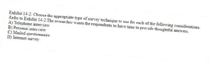 Exhibit 14-2: Choose the appropriate type of survey technique to use for each of the following considerations.
-Refer to Exhibit 14-2.The researcher wants the respondents to have time to provide thoughtful answers.
A) Telephone interview
B) Personal interview
C) Mailed questionnaire
D) Internet survey