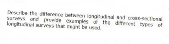 Describe the difference between longitudinal and cross-sectional surveys and provide examples of the different types of longitudinal surveys that might be used.